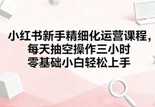 小红书新手精细化运营课程，每天抽空操作三小时，零基础小白轻松上手-共项网