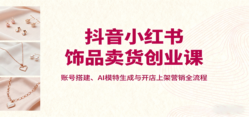 抖音小红书饰品卖货创业课，账号搭建、AI模特生成与开店上架营销全流程-共项网