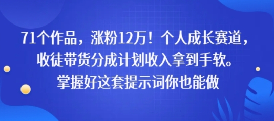 71个作品，涨粉12W！个人成长赛道，收徒带货分成计划收入拿到手软，掌握好这套提示词你也能做-共项网